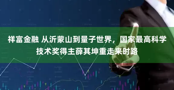 祥富金融 从沂蒙山到量子世界，国家最高科学技术奖得主薛其坤重走来时路
