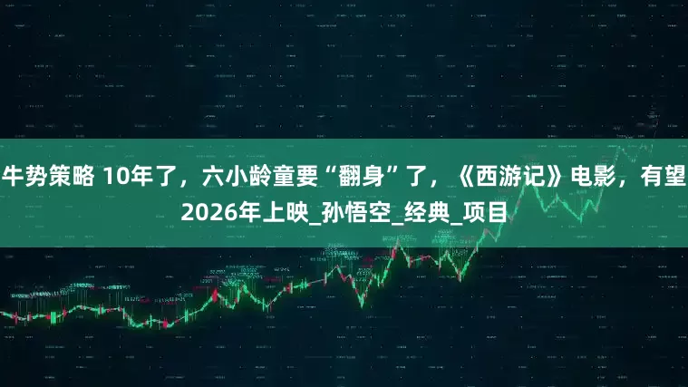 牛势策略 10年了，六小龄童要“翻身”了，《西游记》电影，有望2026年上映_孙悟空_经典_项目