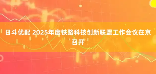 日斗优配 2025年度铁路科技创新联盟工作会议在京召开