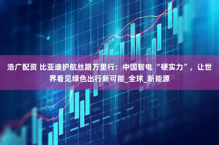 浩广配资 比亚迪护航丝路万里行：中国智电 “硬实力”，让世界看见绿色出行新可能_全球_新能源