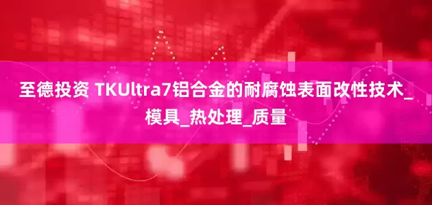 至德投资 TKUltra7铝合金的耐腐蚀表面改性技术_模具_热处理_质量