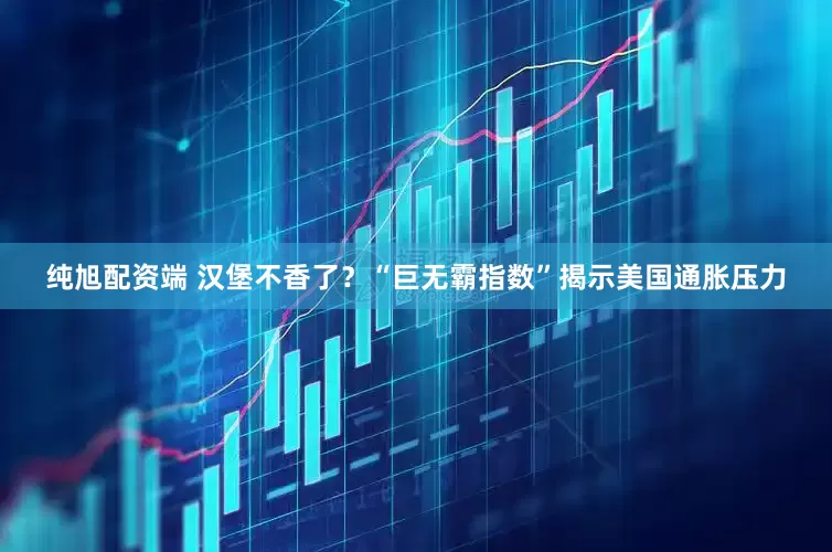 纯旭配资端 汉堡不香了？“巨无霸指数”揭示美国通胀压力