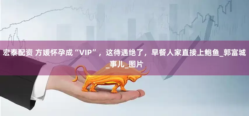 宏泰配资 方媛怀孕成“VIP”，这待遇绝了，早餐人家直接上鲍鱼_郭富城_事儿_图片