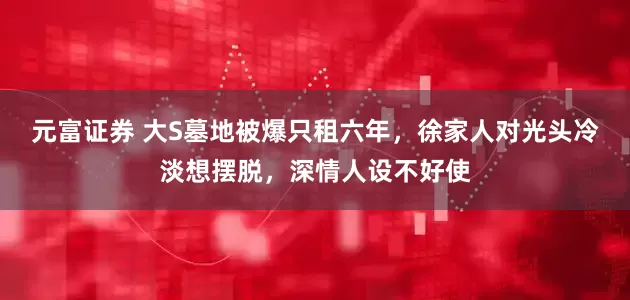 元富证券 大S墓地被爆只租六年，徐家人对光头冷淡想摆脱，深情人设不好使