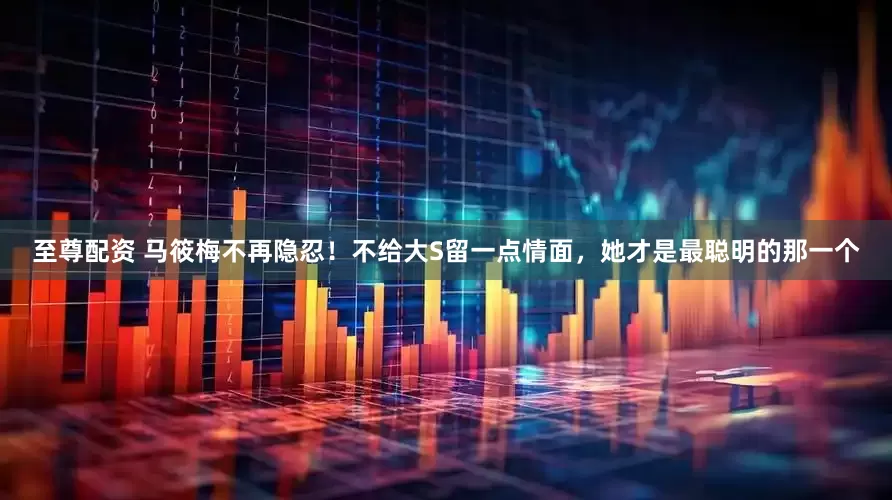 至尊配资 马筱梅不再隐忍！不给大S留一点情面，她才是最聪明的那一个